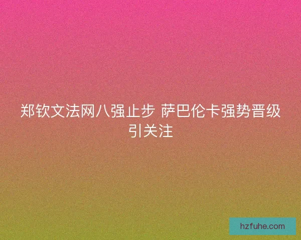 郑钦文法网八强止步 萨巴伦卡强势晋级引关注