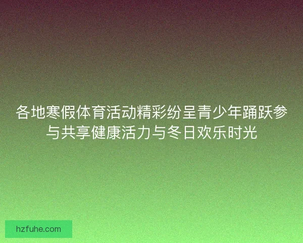各地寒假体育活动精彩纷呈青少年踊跃参与共享健康活力与冬日欢乐时光