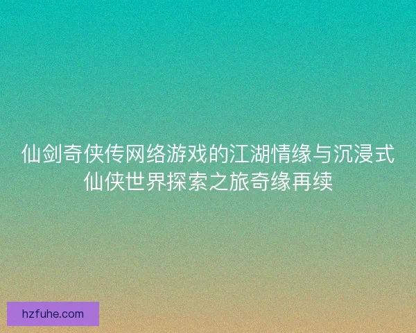 仙剑奇侠传网络游戏的江湖情缘与沉浸式仙侠世界探索之旅奇缘再续
