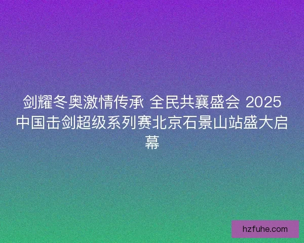 剑耀冬奥激情传承 全民共襄盛会 2025中国击剑超级系列赛北京石景山站盛大启幕