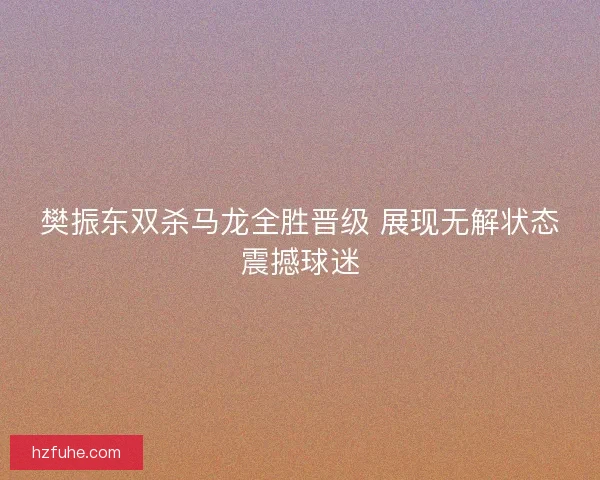樊振东双杀马龙全胜晋级 展现无解状态震撼球迷