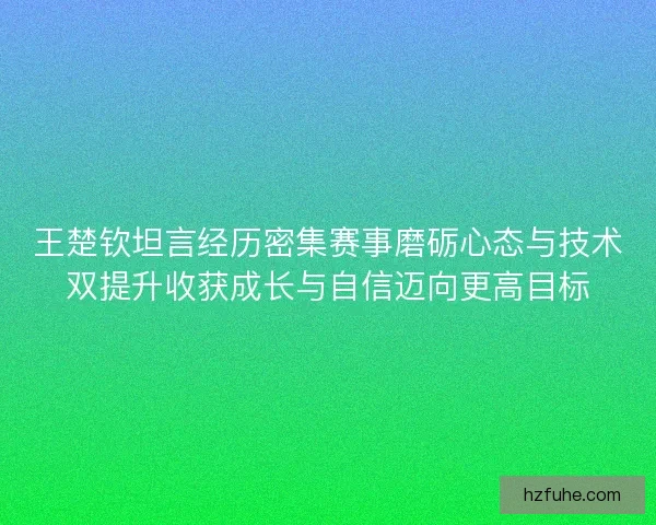 王楚钦坦言经历密集赛事磨砺心态与技术双提升收获成长与自信迈向更高目标