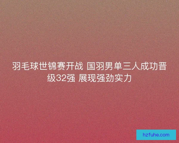 羽毛球世锦赛开战 国羽男单三人成功晋级32强 展现强劲实力