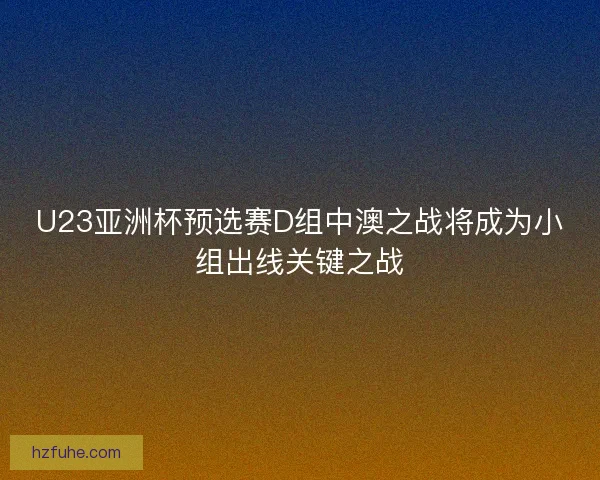 U23亚洲杯预选赛D组中澳之战将成为小组出线关键之战