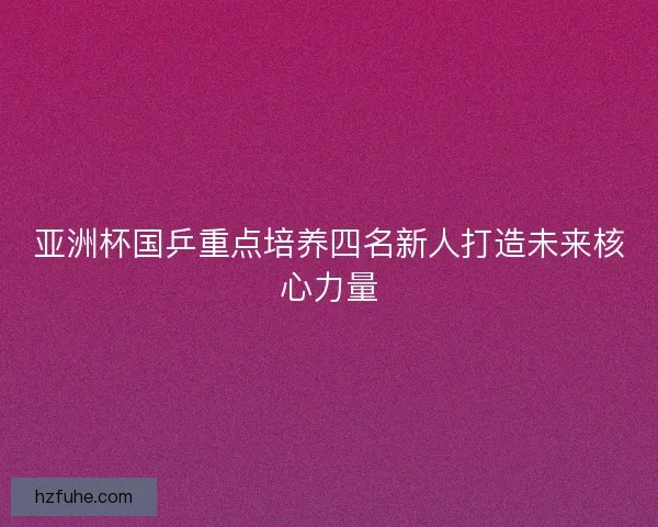 亚洲杯国乒重点培养四名新人打造未来核心力量