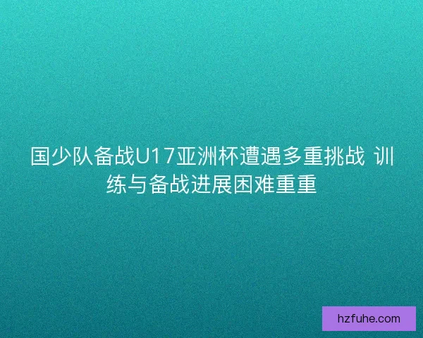 国少队备战U17亚洲杯遭遇多重挑战 训练与备战进展困难重重