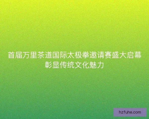 首届万里茶道国际太极拳邀请赛盛大启幕彰显传统文化魅力
