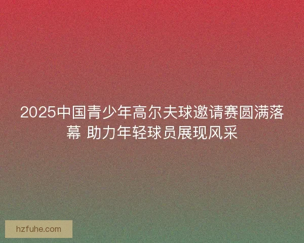 2025中国青少年高尔夫球邀请赛圆满落幕 助力年轻球员展现风采
