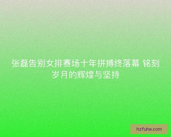 张磊告别女排赛场十年拼搏终落幕 铭刻岁月的辉煌与坚持