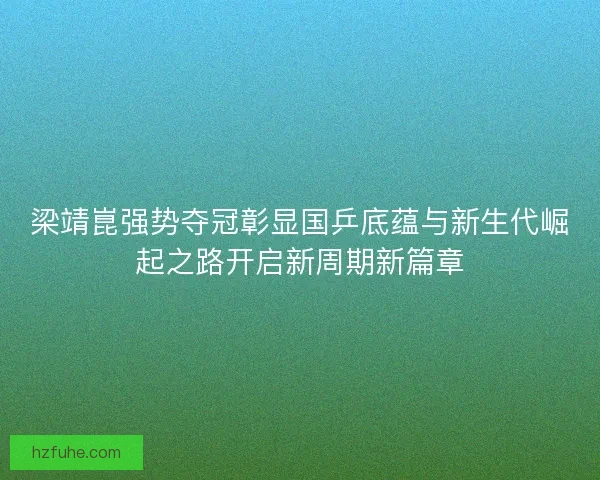 梁靖崑强势夺冠彰显国乒底蕴与新生代崛起之路开启新周期新篇章