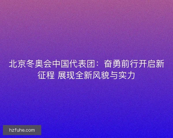 北京冬奥会中国代表团：奋勇前行开启新征程 展现全新风貌与实力