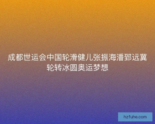 成都世运会中国轮滑健儿张振海潘郅远冀轮转冰圆奥运梦想
