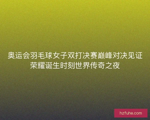 奥运会羽毛球女子双打决赛巅峰对决见证荣耀诞生时刻世界传奇之夜