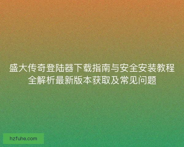 盛大传奇登陆器下载指南与安全安装教程全解析最新版本获取及常见问题